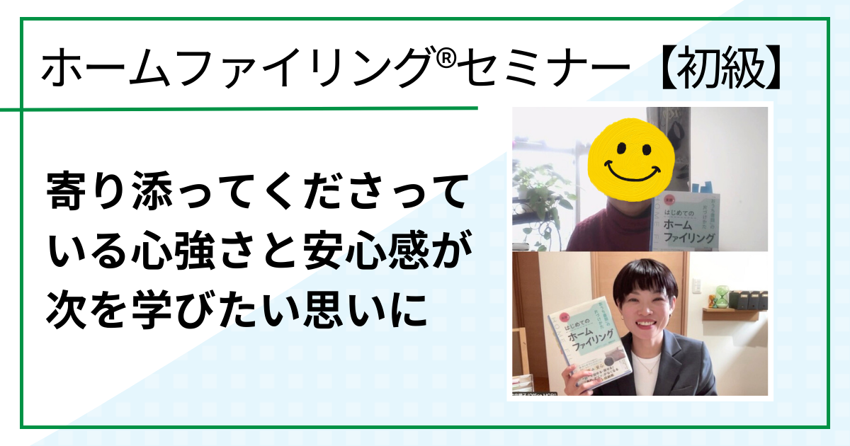 寄り添ってくださっている心強さと安心感が次を学びたい思いに（ホームファイリング®︎セミナー【初級】ご感想）